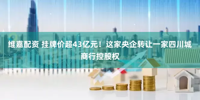维嘉配资 挂牌价超43亿元！这家央企转让一家四川城商行控股权