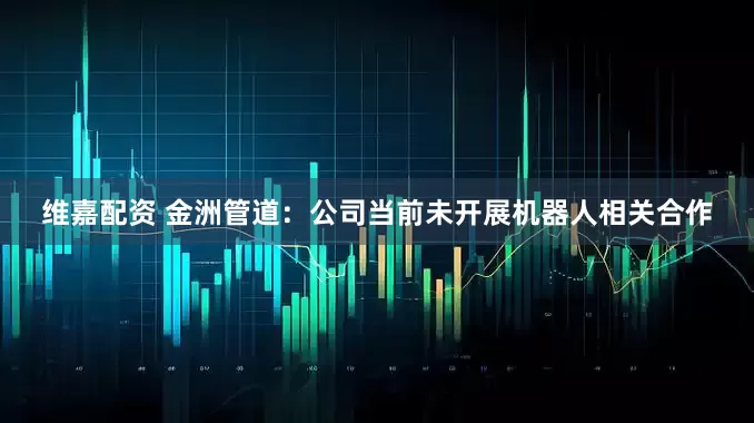 维嘉配资 金洲管道：公司当前未开展机器人相关合作
