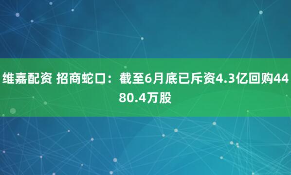 维嘉配资 招商蛇口：截至6月底已斥资4.3亿回购4480.4万股