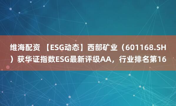 维海配资 【ESG动态】西部矿业（601168.SH）获华证指数ESG最新评级AA，行业排名第16