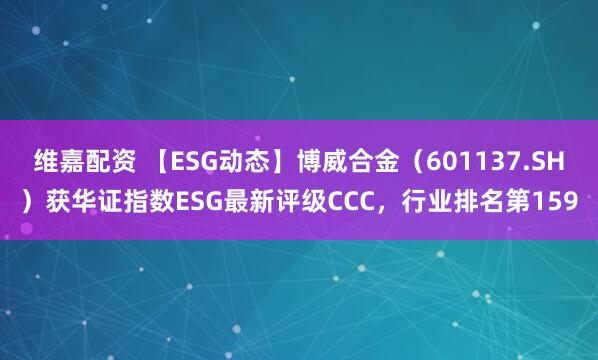 维嘉配资 【ESG动态】博威合金（601137.SH）获华证指数ESG最新评级CCC，行业排名第159