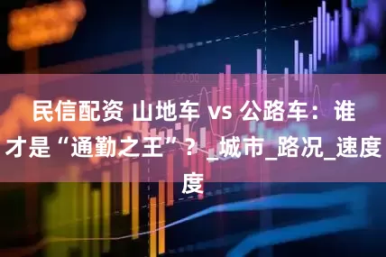 民信配资 山地车 vs 公路车：谁才是“通勤之王”？_城市_路况_速度