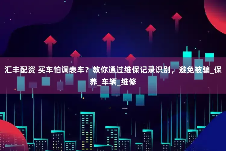 汇丰配资 买车怕调表车？教你通过维保记录识别，避免被骗_保养_车辆_维修