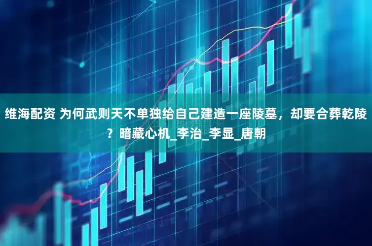 维海配资 为何武则天不单独给自己建造一座陵墓，却要合葬乾陵？暗藏心机_李治_李显_唐朝