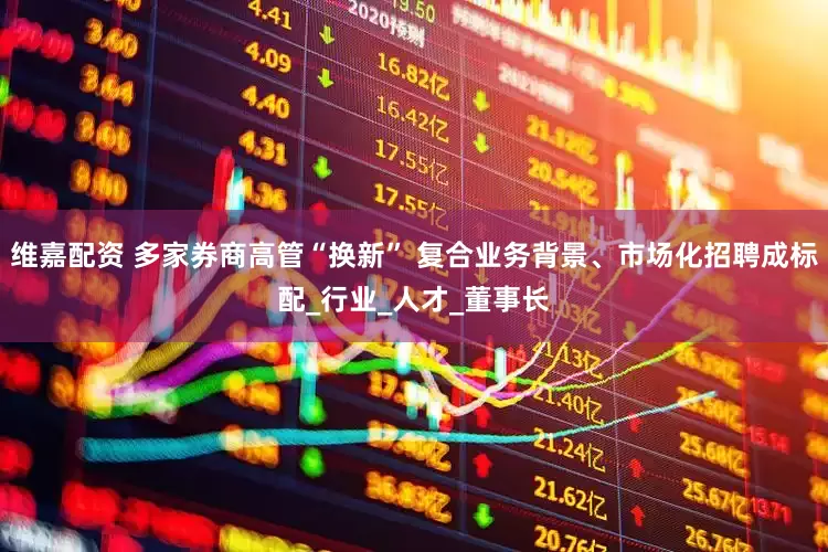 维嘉配资 多家券商高管“换新” 复合业务背景、市场化招聘成标配_行业_人才_董事长