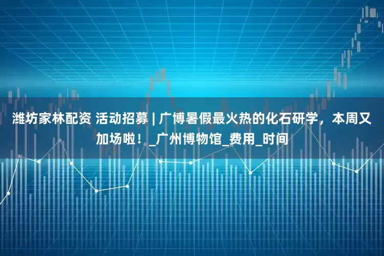 潍坊家林配资 活动招募 | 广博暑假最火热的化石研学，本周又加场啦！_广州博物馆_费用_时间