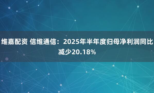 维嘉配资 信维通信：2025年半年度归母净利润同比减少20.18%