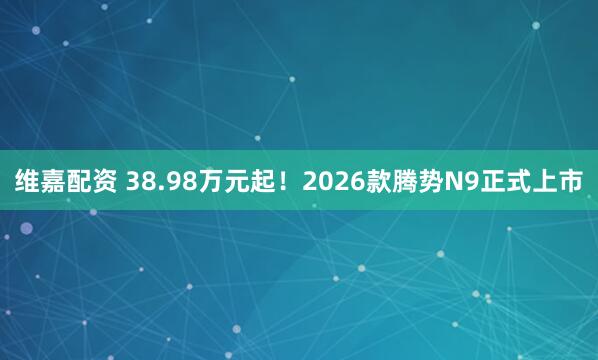 维嘉配资 38.98万元起！2026款腾势N9正式上市