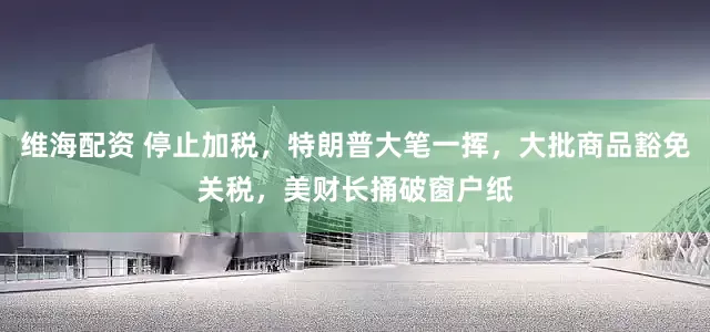 维海配资 停止加税，特朗普大笔一挥，大批商品豁免关税，美财长捅破窗户纸