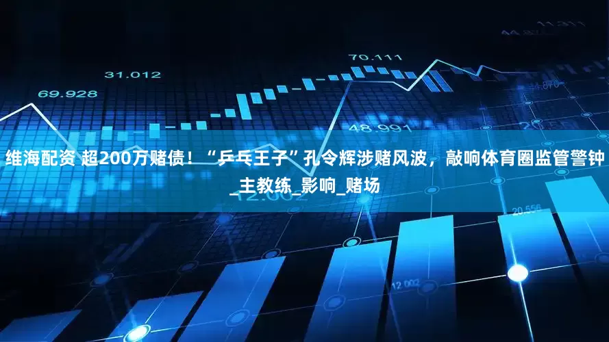 维海配资 超200万赌债！“乒乓王子”孔令辉涉赌风波，敲响体育圈监管警钟_主教练_影响_赌场