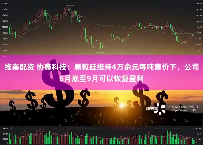 维嘉配资 协鑫科技：颗粒硅维持4万余元每吨售价下，公司8月底至9月可以恢复盈利