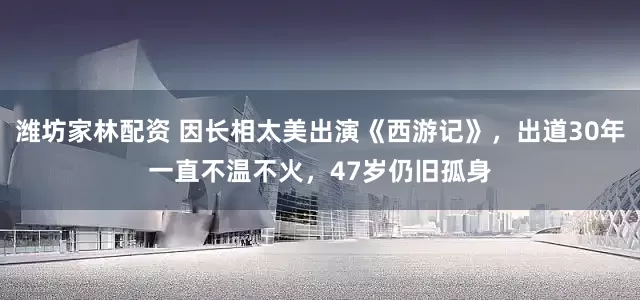 潍坊家林配资 因长相太美出演《西游记》，出道30年一直不温不火，47岁仍旧孤身