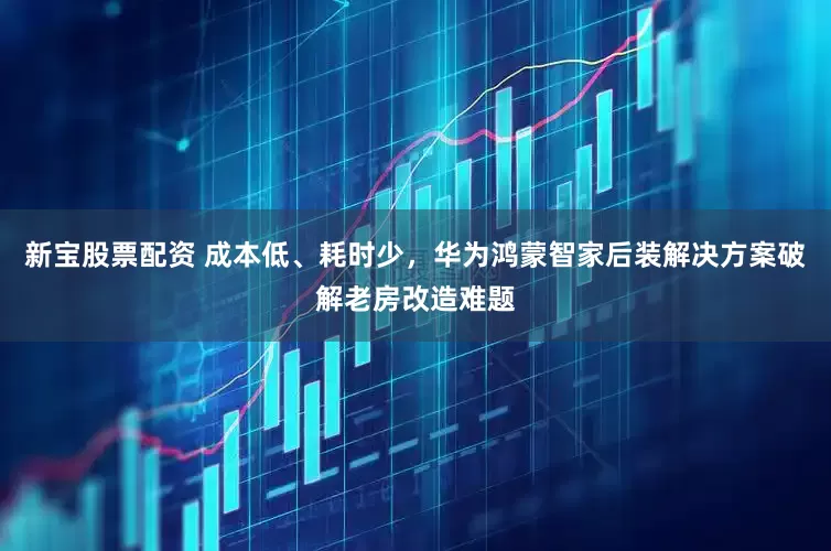 新宝股票配资 成本低、耗时少，华为鸿蒙智家后装解决方案破解老房改造难题