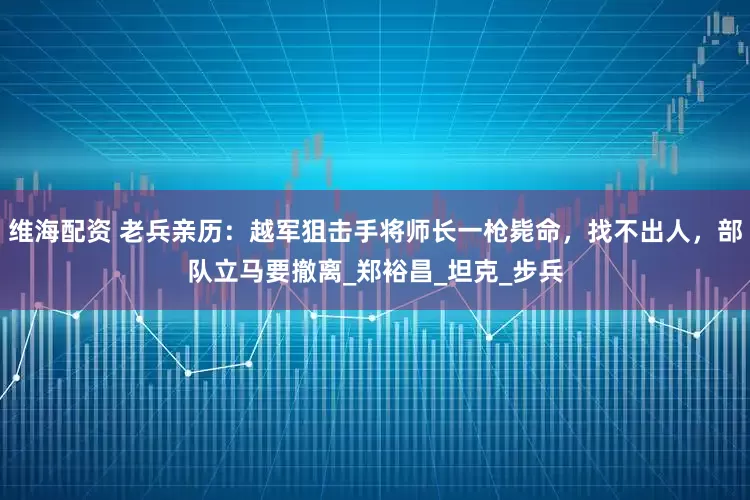 维海配资 老兵亲历：越军狙击手将师长一枪毙命，找不出人，部队立马要撤离_郑裕昌_坦克_步兵