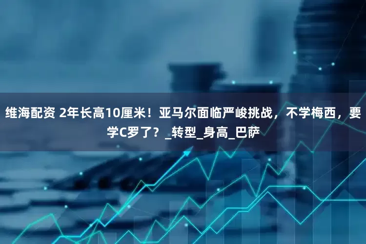 维海配资 2年长高10厘米！亚马尔面临严峻挑战，不学梅西，要学C罗了？_转型_身高_巴萨
