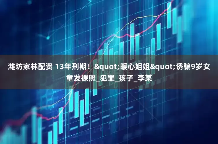 潍坊家林配资 13年刑期！"暖心姐姐"诱骗9岁女童发裸照_犯罪_孩子_李某