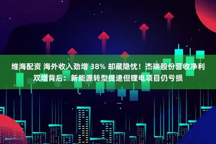 维海配资 海外收入劲增 38% 却藏隐忧！杰瑞股份营收净利双增背后：新能源转型提速但锂电项目仍亏损