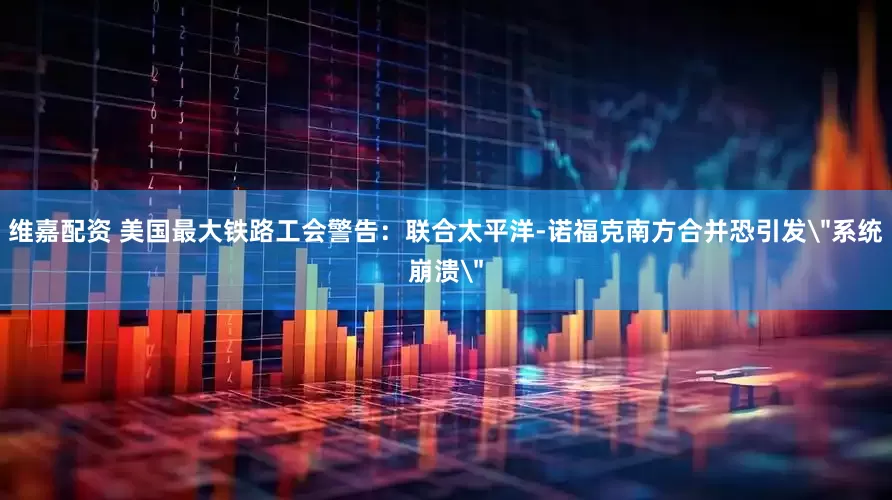 维嘉配资 美国最大铁路工会警告：联合太平洋-诺福克南方合并恐引发＂系统崩溃＂
