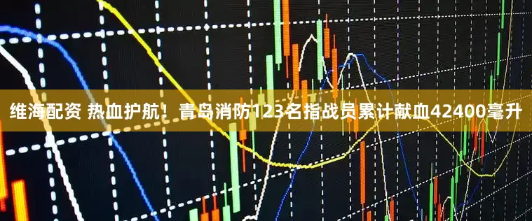 维海配资 热血护航！青岛消防123名指战员累计献血42400毫升