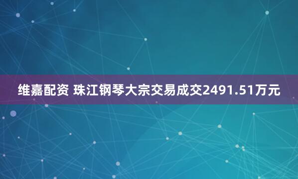 维嘉配资 珠江钢琴大宗交易成交2491.51万元