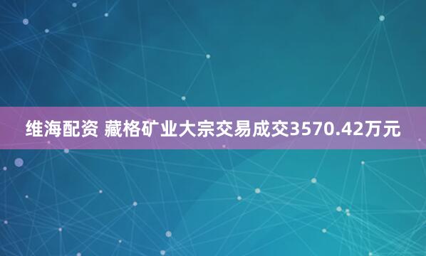 维海配资 藏格矿业大宗交易成交3570.42万元